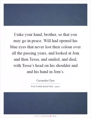 I take your hand, brother, so that you may go in peace. Will had opened his blue eyes that never lost their colour over all the passing years, and looked at Jem and then Tessa, and smiled, and died, with Tessa’s head on his shoulder and and his hand in Jem’s Picture Quote #1