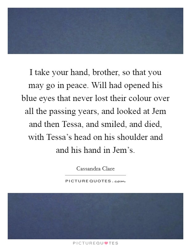 I take your hand, brother, so that you may go in peace. Will had opened his blue eyes that never lost their colour over all the passing years, and looked at Jem and then Tessa, and smiled, and died, with Tessa's head on his shoulder and and his hand in Jem's Picture Quote #1