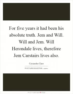 For five years it had been his absolute truth. Jem and Will. Will and Jem. Will Herondale lives, therefore Jem Carstairs lives also Picture Quote #1
