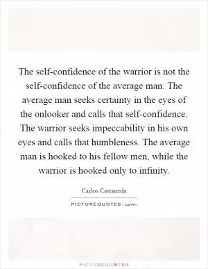 The self-confidence of the warrior is not the self-confidence of the average man. The average man seeks certainty in the eyes of the onlooker and calls that self-confidence. The warrior seeks impeccability in his own eyes and calls that humbleness. The average man is hooked to his fellow men, while the warrior is hooked only to infinity Picture Quote #1