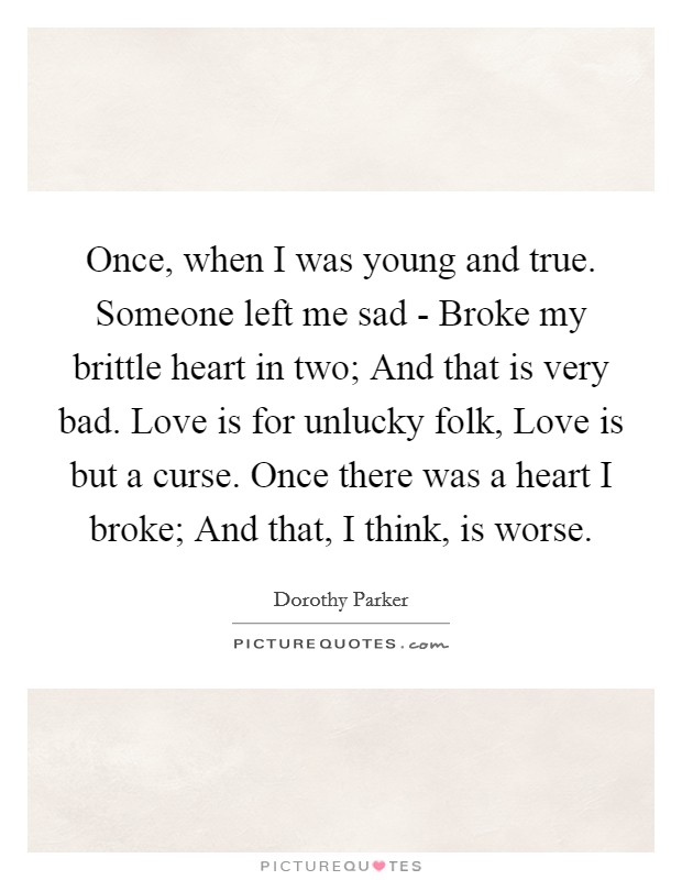 Once, when I was young and true. Someone left me sad - Broke my brittle heart in two; And that is very bad. Love is for unlucky folk, Love is but a curse. Once there was a heart I broke; And that, I think, is worse Picture Quote #1