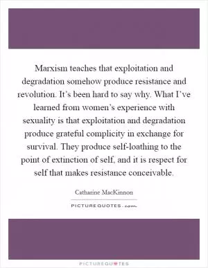 Marxism teaches that exploitation and degradation somehow produce resistance and revolution. It’s been hard to say why. What I’ve learned from women’s experience with sexuality is that exploitation and degradation produce grateful complicity in exchange for survival. They produce self-loathing to the point of extinction of self, and it is respect for self that makes resistance conceivable Picture Quote #1