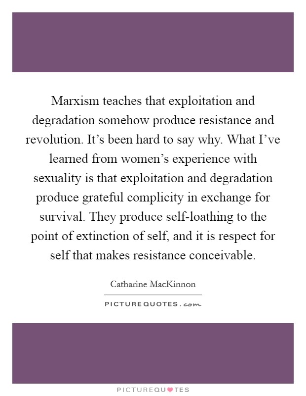Marxism teaches that exploitation and degradation somehow produce resistance and revolution. It's been hard to say why. What I've learned from women's experience with sexuality is that exploitation and degradation produce grateful complicity in exchange for survival. They produce self-loathing to the point of extinction of self, and it is respect for self that makes resistance conceivable Picture Quote #1