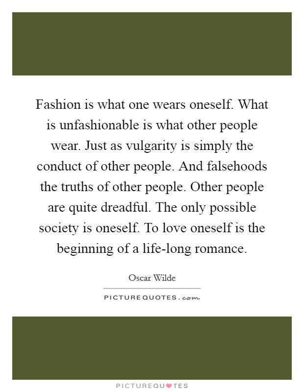Fashion is what one wears oneself. What is unfashionable is what other people wear. Just as vulgarity is simply the conduct of other people. And falsehoods the truths of other people. Other people are quite dreadful. The only possible society is oneself. To love oneself is the beginning of a life-long romance Picture Quote #1