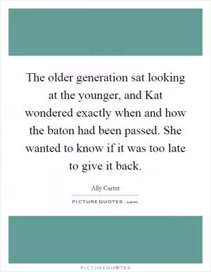 The older generation sat looking at the younger, and Kat wondered exactly when and how the baton had been passed. She wanted to know if it was too late to give it back Picture Quote #1