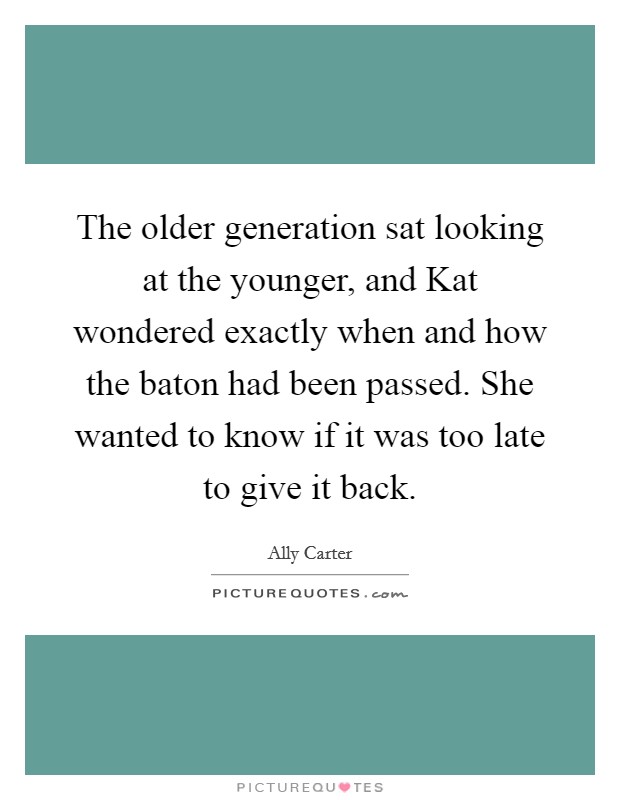 The older generation sat looking at the younger, and Kat wondered exactly when and how the baton had been passed. She wanted to know if it was too late to give it back Picture Quote #1