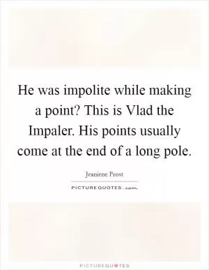 He was impolite while making a point? This is Vlad the Impaler. His points usually come at the end of a long pole Picture Quote #1