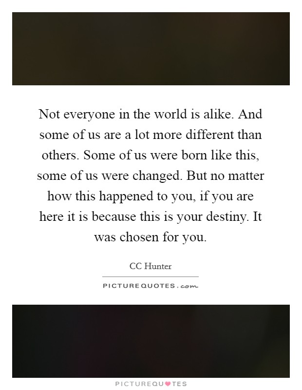 Not everyone in the world is alike. And some of us are a lot more different than others. Some of us were born like this, some of us were changed. But no matter how this happened to you, if you are here it is because this is your destiny. It was chosen for you Picture Quote #1