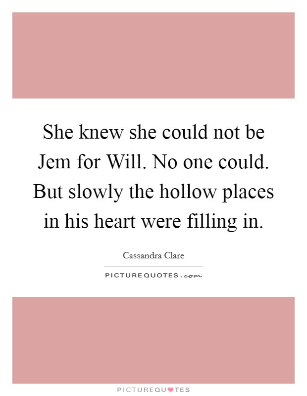 She knew she could not be Jem for Will. No one could. But slowly the hollow places in his heart were filling in Picture Quote #1