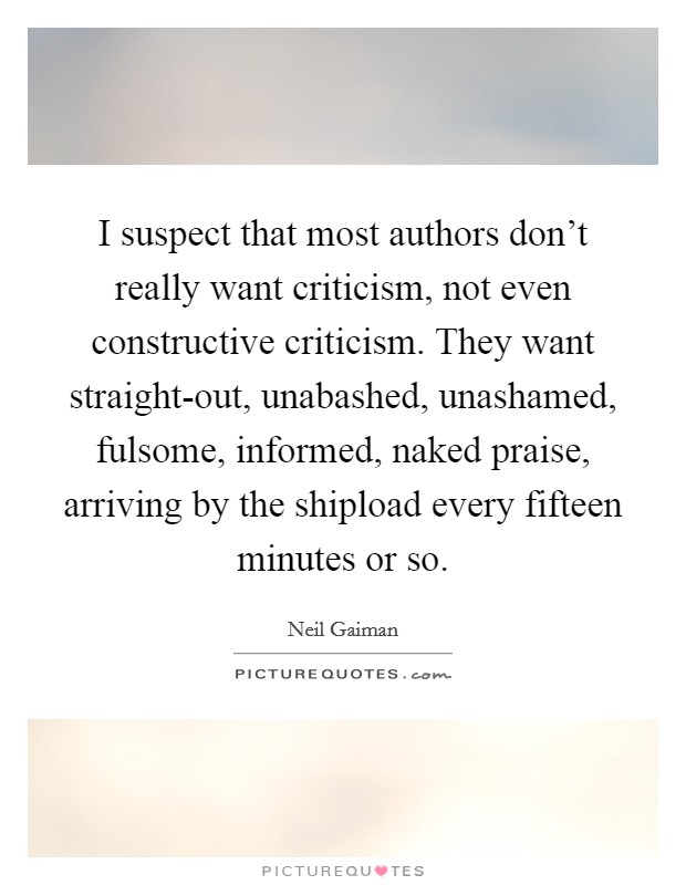 I suspect that most authors don't really want criticism, not even constructive criticism. They want straight-out, unabashed, unashamed, fulsome, informed, naked praise, arriving by the shipload every fifteen minutes or so Picture Quote #1