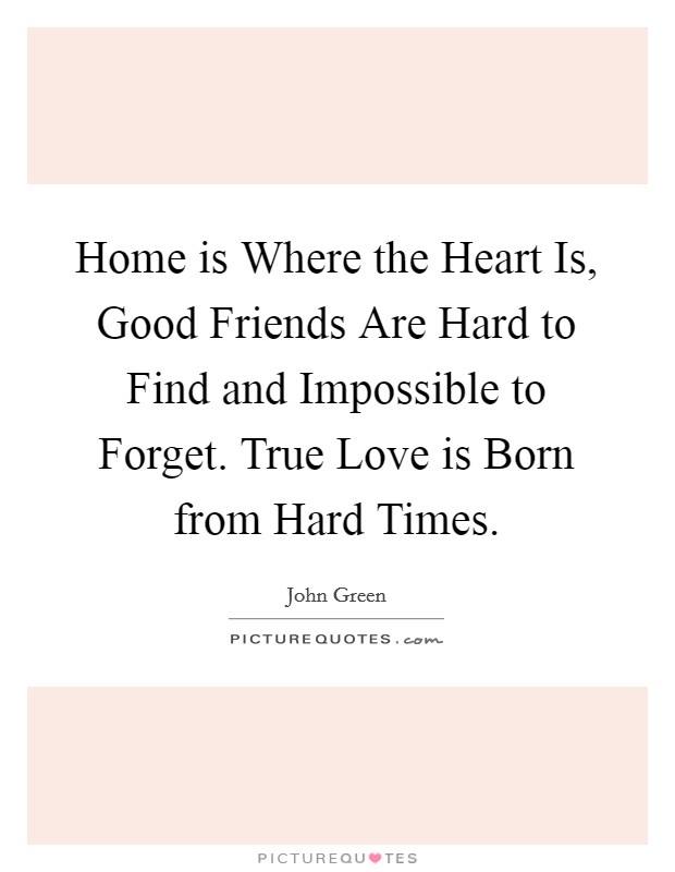 Home is Where the Heart Is, Good Friends Are Hard to Find and Impossible to Forget. True Love is Born from Hard Times Picture Quote #1