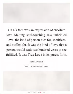 On his face was an expression of absolute love. Melting, soul-touching, raw, unbridled love, the kind of person dies for, sacrifices and suffers for. It was the kind of love that a person would wait two hundred years to see fulfilled. It was True Love in its purest form Picture Quote #1