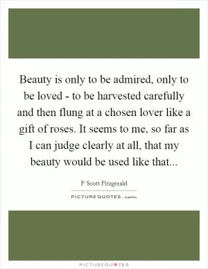 Beauty is only to be admired, only to be loved - to be harvested carefully and then flung at a chosen lover like a gift of roses. It seems to me, so far as I can judge clearly at all, that my beauty would be used like that Picture Quote #1