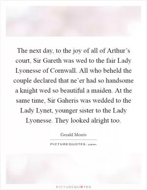 The next day, to the joy of all of Arthur’s court, Sir Gareth was wed to the fair Lady Lyonesse of Cornwall. All who beheld the couple declared that ne’er had so handsome a knight wed so beautiful a maiden. At the same time, Sir Gaheris was wedded to the Lady Lynet, younger sister to the Lady Lyonesse. They looked alright too Picture Quote #1