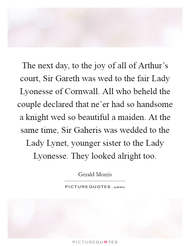 The next day, to the joy of all of Arthur's court, Sir Gareth was wed to the fair Lady Lyonesse of Cornwall. All who beheld the couple declared that ne'er had so handsome a knight wed so beautiful a maiden. At the same time, Sir Gaheris was wedded to the Lady Lynet, younger sister to the Lady Lyonesse. They looked alright too Picture Quote #1