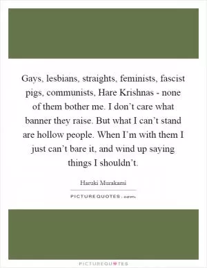 Gays, lesbians, straights, feminists, fascist pigs, communists, Hare Krishnas - none of them bother me. I don’t care what banner they raise. But what I can’t stand are hollow people. When I’m with them I just can’t bare it, and wind up saying things I shouldn’t Picture Quote #1