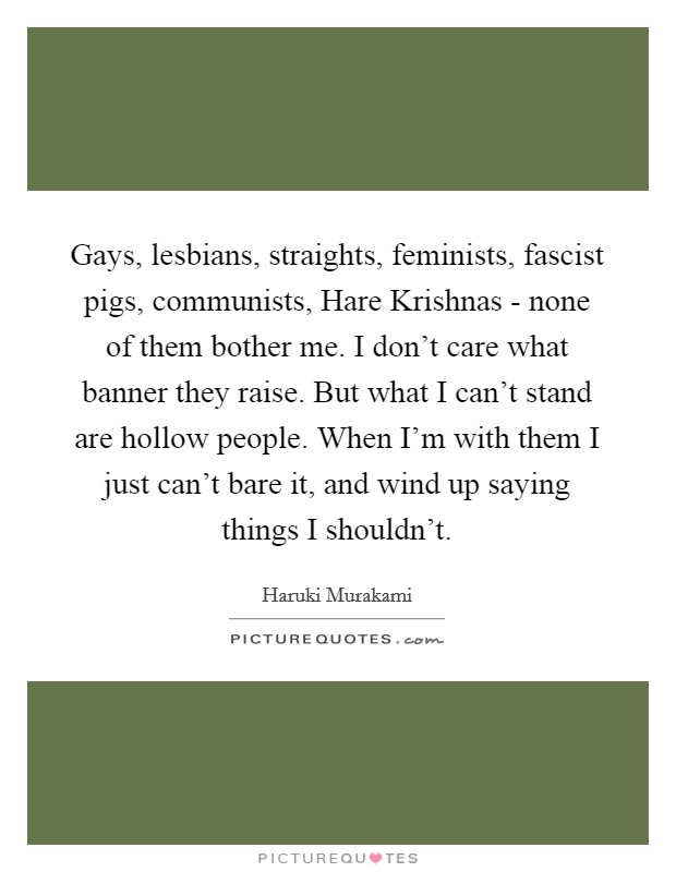 Gays, lesbians, straights, feminists, fascist pigs, communists, Hare Krishnas - none of them bother me. I don't care what banner they raise. But what I can't stand are hollow people. When I'm with them I just can't bare it, and wind up saying things I shouldn't Picture Quote #1