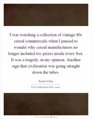 I was watching a collection of vintage  80s cereal commercials when I paused to wonder why cereal manufacturers no longer included toy prizes inside every box. It was a tragedy, in my opinion. Another sign that civilization was going straight down the tubes Picture Quote #1