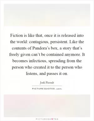 Fiction is like that, once it is released into the world: contagious, persistent. Like the contents of Pandora’s box, a story that’s freely given can’t be contained anymore. It becomes infectious, spreading from the person who created it to the person who listens, and passes it on Picture Quote #1