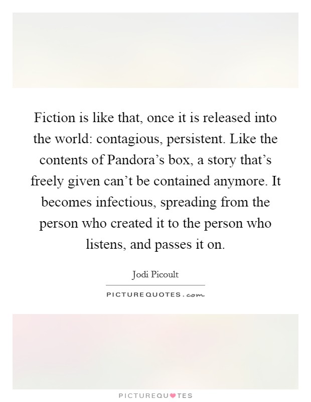 Fiction is like that, once it is released into the world: contagious, persistent. Like the contents of Pandora's box, a story that's freely given can't be contained anymore. It becomes infectious, spreading from the person who created it to the person who listens, and passes it on Picture Quote #1