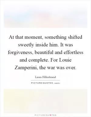 At that moment, something shifted sweetly inside him. It was forgiveness, beautiful and effortless and complete. For Louie Zamperini, the war was over Picture Quote #1