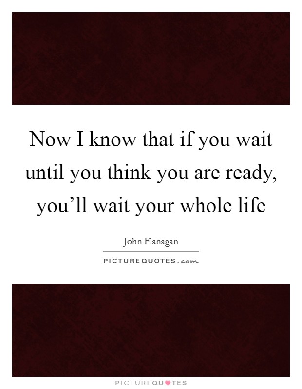 Now I know that if you wait until you think you are ready, you'll wait your whole life Picture Quote #1