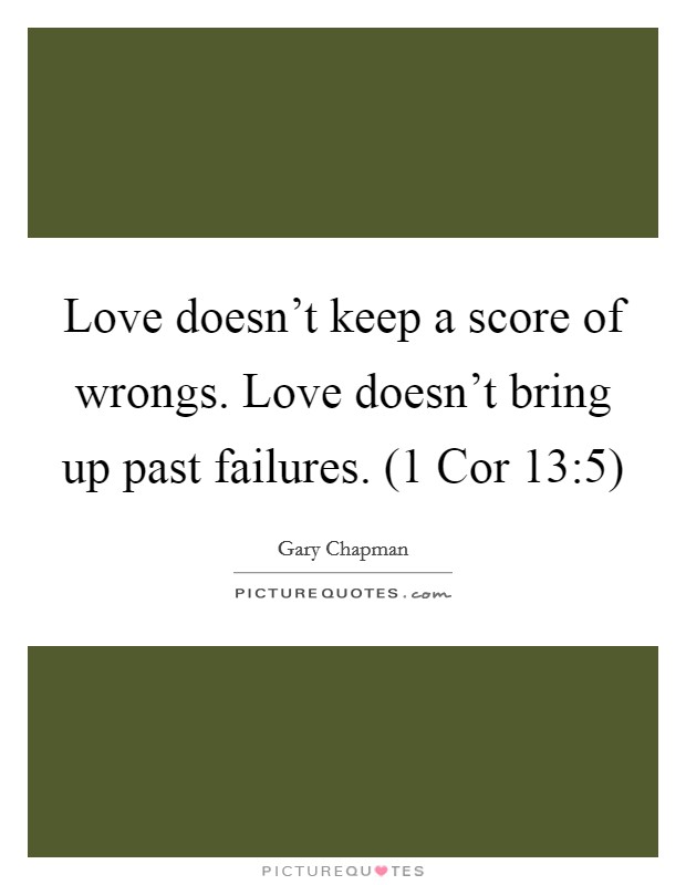 Love doesn't keep a score of wrongs. Love doesn't bring up past failures. (1 Cor 13:5) Picture Quote #1