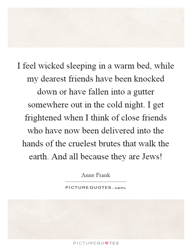 I feel wicked sleeping in a warm bed, while my dearest friends have been knocked down or have fallen into a gutter somewhere out in the cold night. I get frightened when I think of close friends who have now been delivered into the hands of the cruelest brutes that walk the earth. And all because they are Jews! Picture Quote #1