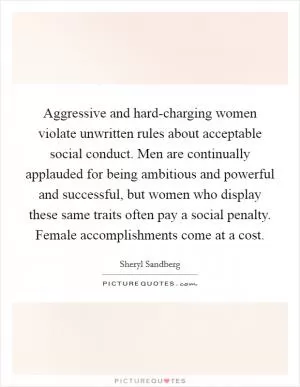Aggressive and hard-charging women violate unwritten rules about acceptable social conduct. Men are continually applauded for being ambitious and powerful and successful, but women who display these same traits often pay a social penalty. Female accomplishments come at a cost Picture Quote #1