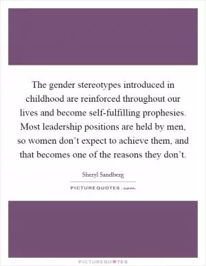The gender stereotypes introduced in childhood are reinforced throughout our lives and become self-fulfilling prophesies. Most leadership positions are held by men, so women don’t expect to achieve them, and that becomes one of the reasons they don’t Picture Quote #1