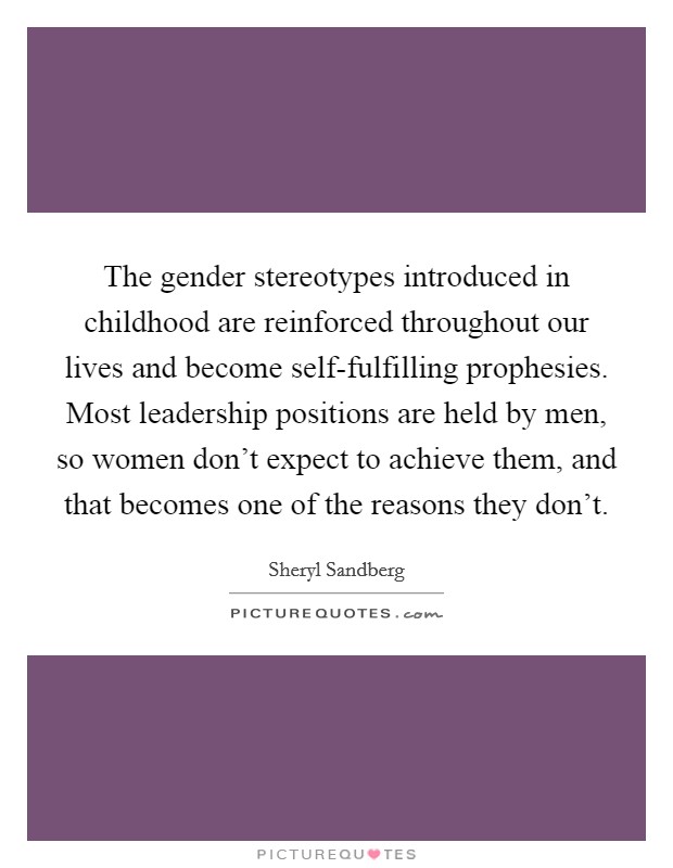 The gender stereotypes introduced in childhood are reinforced throughout our lives and become self-fulfilling prophesies. Most leadership positions are held by men, so women don't expect to achieve them, and that becomes one of the reasons they don't Picture Quote #1