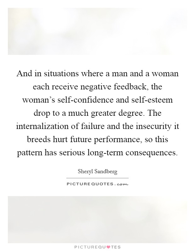 And in situations where a man and a woman each receive negative feedback, the woman's self-confidence and self-esteem drop to a much greater degree. The internalization of failure and the insecurity it breeds hurt future performance, so this pattern has serious long-term consequences Picture Quote #1
