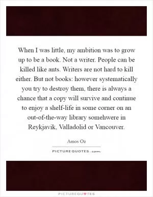 When I was little, my ambition was to grow up to be a book. Not a writer. People can be killed like ants. Writers are not hard to kill either. But not books: however systematically you try to destroy them, there is always a chance that a copy will survive and continue to enjoy a shelf-life in some corner on an out-of-the-way library somehwere in Reykjavik, Valladolid or Vancouver Picture Quote #1