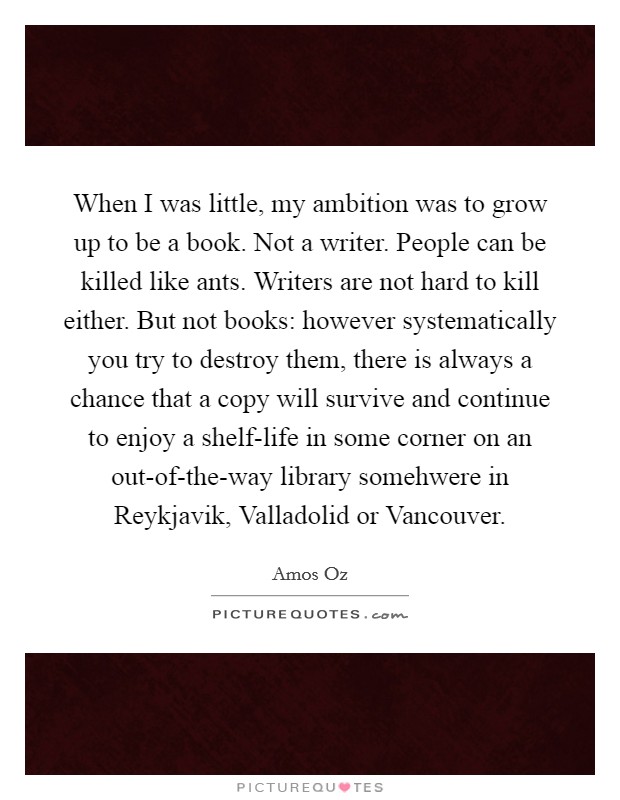 When I was little, my ambition was to grow up to be a book. Not a writer. People can be killed like ants. Writers are not hard to kill either. But not books: however systematically you try to destroy them, there is always a chance that a copy will survive and continue to enjoy a shelf-life in some corner on an out-of-the-way library somehwere in Reykjavik, Valladolid or Vancouver Picture Quote #1