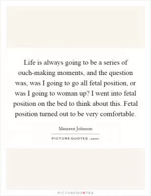 Life is always going to be a series of ouch-making moments, and the question was, was I going to go all fetal position, or was I going to woman up? I went into fetal position on the bed to think about this. Fetal position turned out to be very comfortable Picture Quote #1