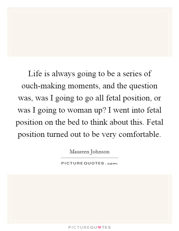 Life is always going to be a series of ouch-making moments, and the question was, was I going to go all fetal position, or was I going to woman up? I went into fetal position on the bed to think about this. Fetal position turned out to be very comfortable Picture Quote #1
