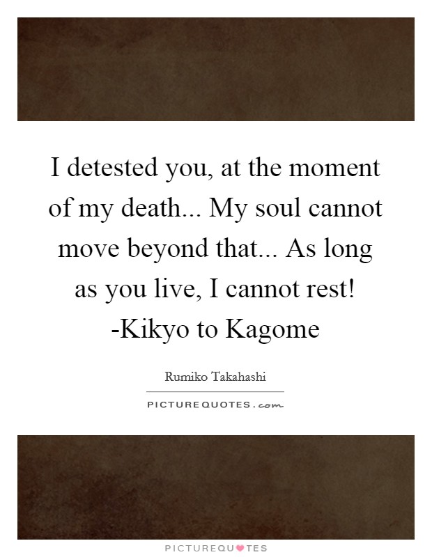 I detested you, at the moment of my death... My soul cannot move beyond that... As long as you live, I cannot rest! -Kikyo to Kagome Picture Quote #1