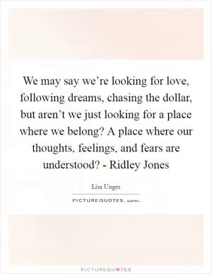 We may say we’re looking for love, following dreams, chasing the dollar, but aren’t we just looking for a place where we belong? A place where our thoughts, feelings, and fears are understood? - Ridley Jones Picture Quote #1
