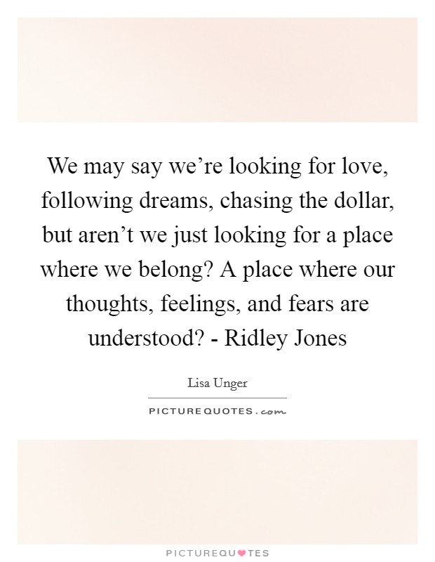 We may say we're looking for love, following dreams, chasing the dollar, but aren't we just looking for a place where we belong? A place where our thoughts, feelings, and fears are understood? - Ridley Jones Picture Quote #1