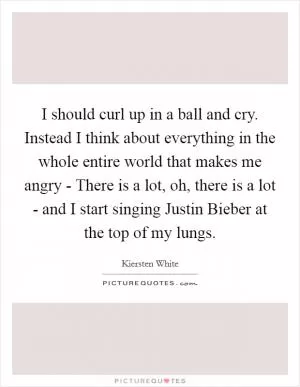 I should curl up in a ball and cry. Instead I think about everything in the whole entire world that makes me angry - There is a lot, oh, there is a lot - and I start singing Justin Bieber at the top of my lungs Picture Quote #1