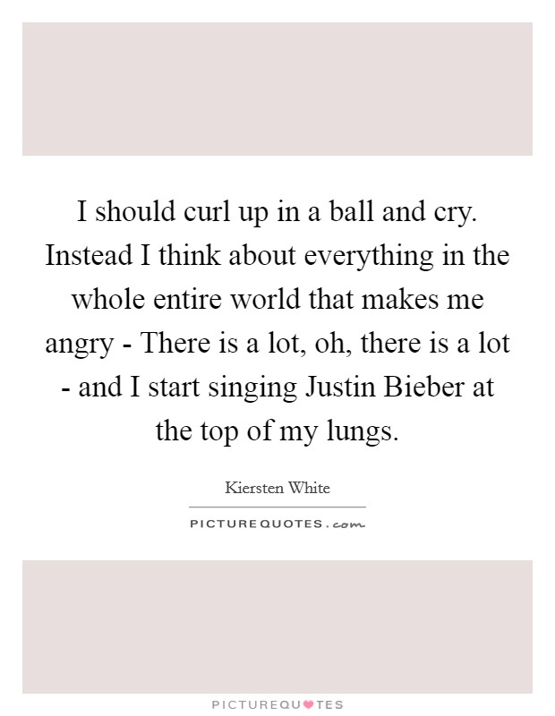 I should curl up in a ball and cry. Instead I think about everything in the whole entire world that makes me angry - There is a lot, oh, there is a lot - and I start singing Justin Bieber at the top of my lungs Picture Quote #1