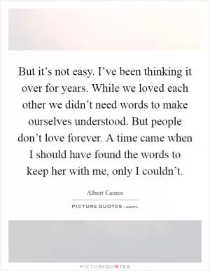 But it’s not easy. I’ve been thinking it over for years. While we loved each other we didn’t need words to make ourselves understood. But people don’t love forever. A time came when I should have found the words to keep her with me, only I couldn’t Picture Quote #1