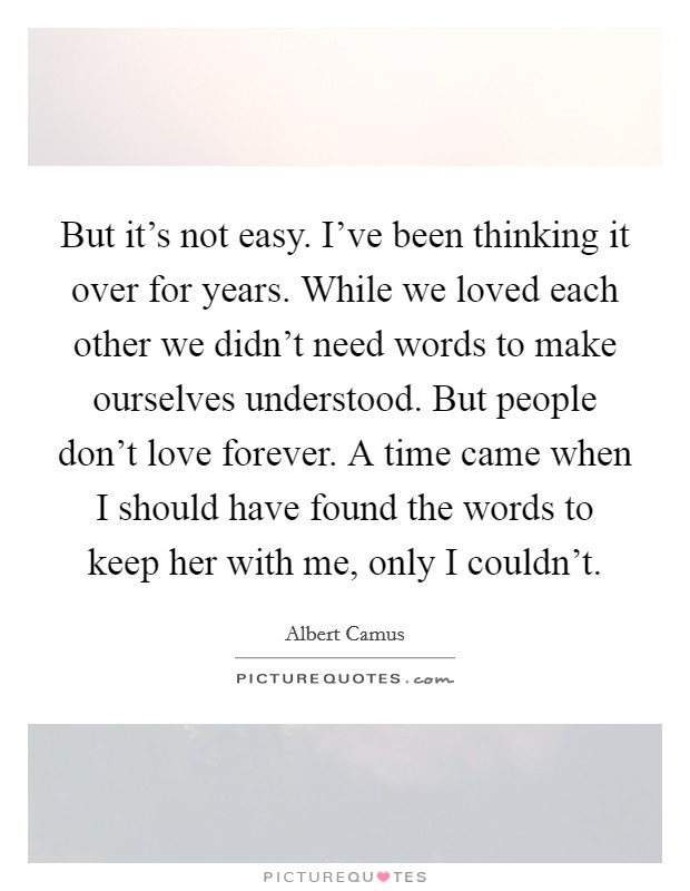 But it's not easy. I've been thinking it over for years. While we loved each other we didn't need words to make ourselves understood. But people don't love forever. A time came when I should have found the words to keep her with me, only I couldn't Picture Quote #1
