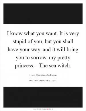 I know what you want. It is very stupid of you, but you shall have your way, and it will bring you to sorrow, my pretty princess. - The sea witch Picture Quote #1