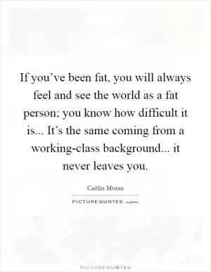 If you’ve been fat, you will always feel and see the world as a fat person; you know how difficult it is... It’s the same coming from a working-class background... it never leaves you Picture Quote #1