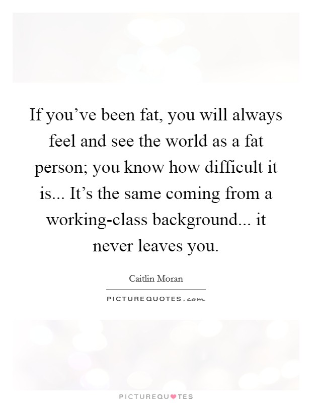 If you've been fat, you will always feel and see the world as a fat person; you know how difficult it is... It's the same coming from a working-class background... it never leaves you Picture Quote #1