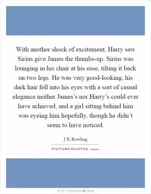 With another shock of excitement, Harry saw Sirius give James the thumbs-up. Sirius was lounging in his chair at his ease, tilting it back on two legs. He was very good-looking, his dark hair fell into his eyes with a sort of casual elegance neither James’s nor Harry’s could ever have achieved, and a girl sitting behind him was eyeing him hopefully, though he didn’t seem to have noticed Picture Quote #1