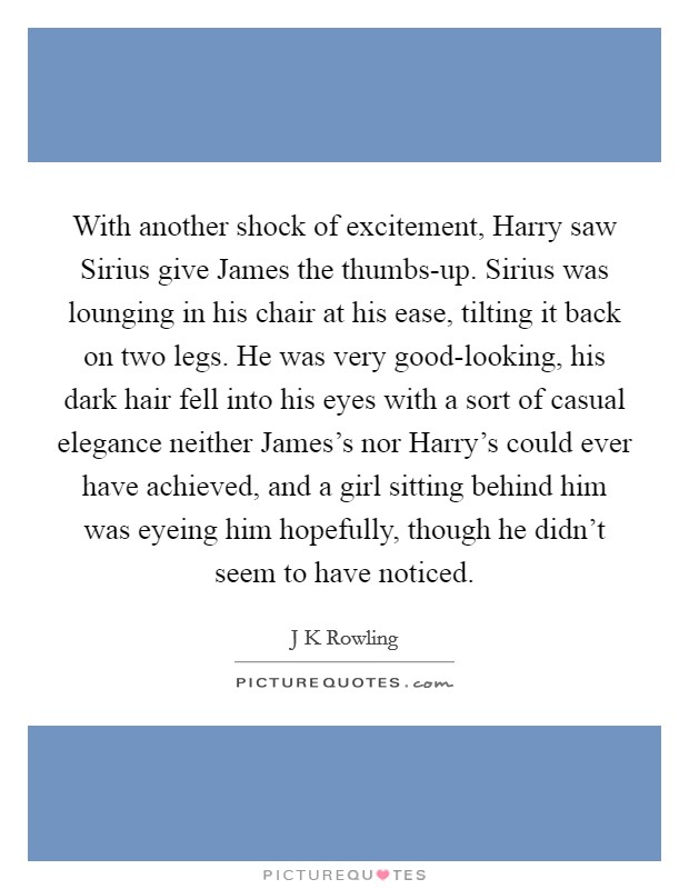 With another shock of excitement, Harry saw Sirius give James the thumbs-up. Sirius was lounging in his chair at his ease, tilting it back on two legs. He was very good-looking, his dark hair fell into his eyes with a sort of casual elegance neither James's nor Harry's could ever have achieved, and a girl sitting behind him was eyeing him hopefully, though he didn't seem to have noticed Picture Quote #1