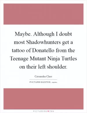 Maybe. Although I doubt most Shadowhunters get a tattoo of Donatello from the Teenage Mutant Ninja Turtles on their left shoulder Picture Quote #1