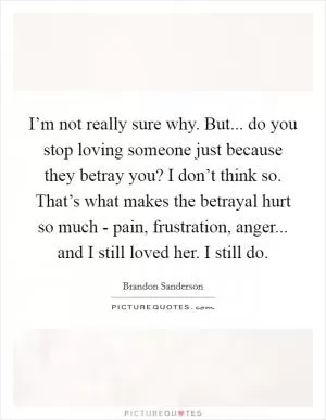 I’m not really sure why. But... do you stop loving someone just because they betray you? I don’t think so. That’s what makes the betrayal hurt so much - pain, frustration, anger... and I still loved her. I still do Picture Quote #1